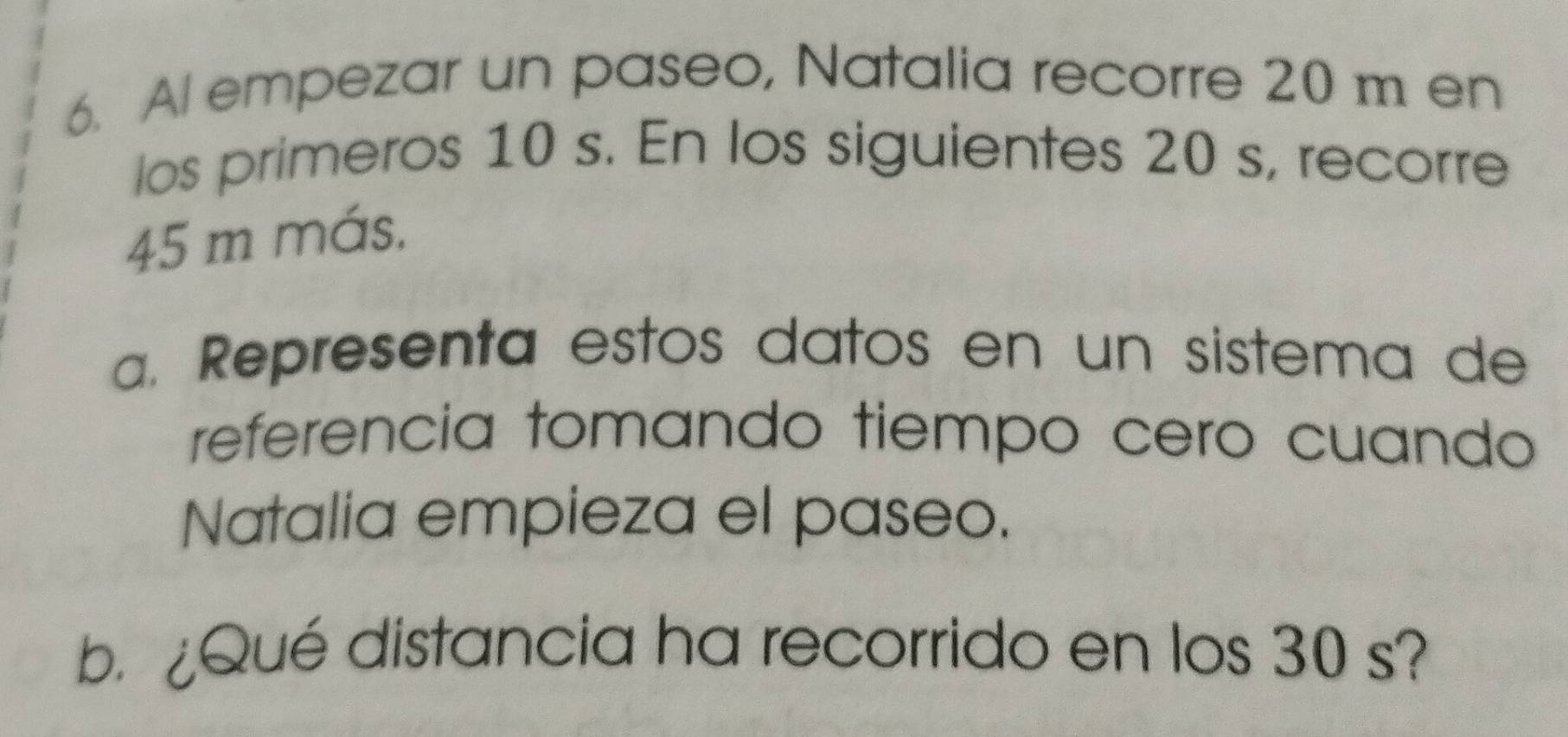 Al empezar un paseo, Natalia recorre 20 m en 
los primeros 10 s. En los siguientes 20 s, recorre
45 m más, 
a. Representa estos datos en un sistema de 
referencia tomando tiempo cero cuando 
Natalia empieza el paseo. 
b Qué distancia ha recorrido en los 30 s?