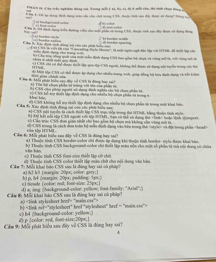 sai PHÀN II. Câu trắc nghiệm đủng sai. Trong mỗi ý a), b), c), d) ở mỗi câu, thí sinh chọn đũng S
sai?  Câu 1: Để áp dụng định dạng màu sắc cho chữ trong CSS, thuộc tính sau đây được sử dụng? Đũng hay
S a) background-color
∫ c) font-color d) text-color b) color
Cầu 2: Để định dạng kiểu đường viền cho một phần tử trong CSS, thuộc tinh sau đây được sử dụng đùng
hay sai?
) a) border-style b) border-width
Sc) border-radius d) border-spacing
Câu 3: Xác định tính đủng sai của các phát biểu sau:
Da) CSS là viết tắt của "Cascading Style Sheets", là một ngôn ngữ độc lập với HTML để thiết lập các
mẫu định dạng cho trang web.
b) Cầu trúc tồng quát của một mẫu định dạng CSS bao gồm bộ chọn và vùng mô tả, với vùng mô tả
chửa ít nhất một quy định.
c) CSS chỉ có thể được thiết lập qua tệp CSS ngoài, không thể được sử dụng nội tuyển trong các thẻ
HTML.
d) Một tệp CSS có thể được áp dụng cho nhiều trang web, giúp đồng bộ hóa định dạng và tiết kiệm
thời gian chỉnh sửa.
Câu 4: Mỗi phát biểu sau đây về CSS là đúng hay sai?
a) Tên bộ chọn phần tử trùng với tên của phần tử.
b) CSS cho phép người sử dụng định nghĩa các bộ chọn phần tử.
c) CSS hỗ trợ thiết lập định dạng cho nhiều bộ chọn phần tử trong n
khai báo.
d) CSS không hỗ trợ thiết lập định dạng cho nhiều bộ chọn phần từ trong một khai báo.
Câu 5: Xác định tính đúng sai của các phát biểu sau:
a) CSS nội tuyến là cách thiết lập CSS trực tiếp trong thẻ HTML bằng thuộc tính style.
b) Để kết nối tệp CSS ngoài với tệp HTML, bạn có thể sử dụng thẻ hoặc lệnh @import.
c) Cấu trúc CSS đơn giản nhất chỉ bao gồm bộ chọn mà không cần vùng mô tả.
d) CSS trong là cách dưa toàn bộ mẫu định dạng vào bên trong thẻ và đặt trong phần
của tệp HTML.
Câu 6: Mỗi phát biểu sau đây về CSS là đúng hay sai?
a) Thuộc tính CSS border-color chỉ được áp dụng khi thuộc tính border- style được khai báo.
b) Thuộc tính CSS background-color chi thiết lập màu nền cho một số phần tử mà nội dung có chứa
văn bản.
c) Thuộc tính CSS font-size thiết lập cỡ chữ.
d) Thuộc tính CSS color thiết lập màu chữ cho nội dung văn bản.
Câu 7: Mỗi khai báo CSS sau là đúng hay sai cú pháp?
a) h2 h3 margin: 20px; color: grey;
b) p, h4 margin: 20px; padding: 5px;
c) tieude color: red; font-size: 25px;
d) a; img background-color: yellow; font-family: "Arial";
Câu 8: Mỗi khai báo CSS sau là đúng hay sai cú pháp?
a)
b)
c) h4 background-color: yellow;
d) p color: red, font-size:20px;
Câu 9: Mỗi phát biểu sau đây về CSS là đúng hay sai?
4