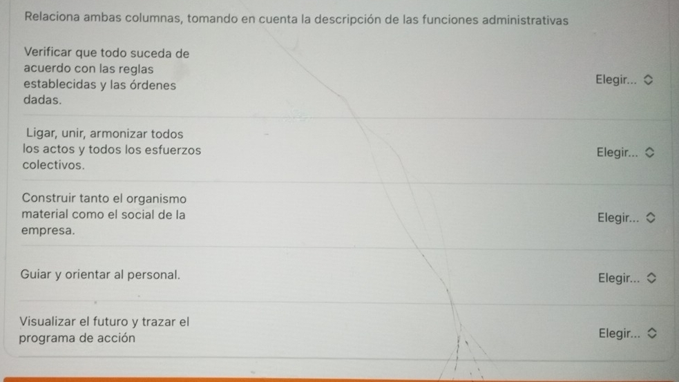 Relaciona ambas columnas, tomando en cuenta la descripción de las funciones administrativas 
Verificar que todo suceda de 
acuerdo con las reglas Elegir... 
establecidas y las órdenes 
dadas. 
Ligar, unir, armonizar todos 
los actos y todos los esfuerzos Elegir... 
colectivos. 
Construir tanto el organismo 
material como el social de la 
Elegir... 
empresa. 
Guiar y orientar al personal. Elegir... 
Visualizar el futuro y trazar el 
programa de acción Elegir...