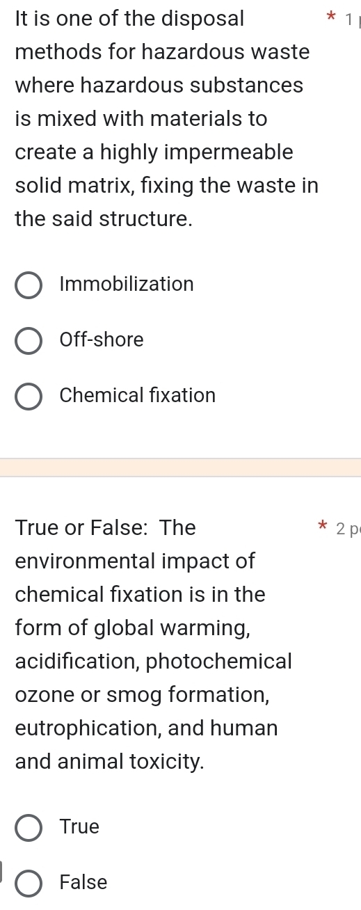 It is one of the disposal 1
methods for hazardous waste
where hazardous substances
is mixed with materials to
create a highly impermeable
solid matrix, fixing the waste in
the said structure.
Immobilization
Off-shore
Chemical fixation
True or False: The 2 p
environmental impact of
chemical fixation is in the
form of global warming,
acidification, photochemical
ozone or smog formation,
eutrophication, and human
and animal toxicity.
True
False