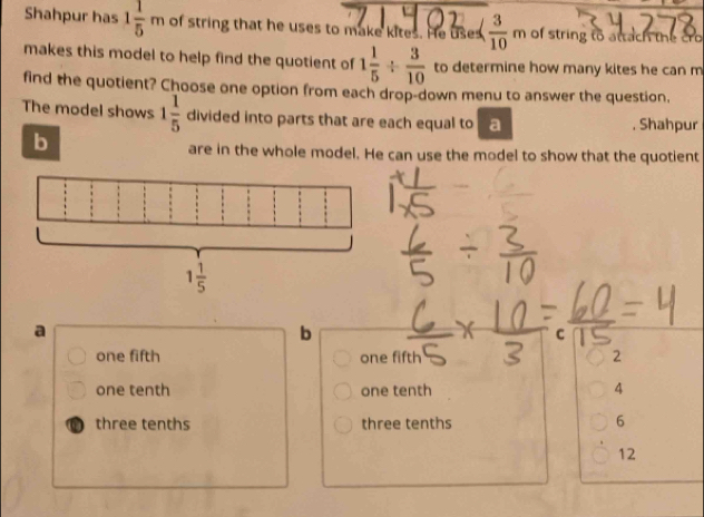 Shahpur has 1 1/5 m of string that he uses to make kites. He uses  3/10  m of string to attach the cro
makes this model to help find the quotient of 1 1/5 /  3/10  to determine how many kites he can m
find the quotient? Choose one option from each drop-down menu to answer the question,
The model shows 1 1/5  divided into parts that are each equal to a , Shahpur
b
are in the whole model. He can use the model to show that the quotient
a
b
C
one fifth one fifth 2
one tenth one tenth 4
three tenths three tenths 6
12