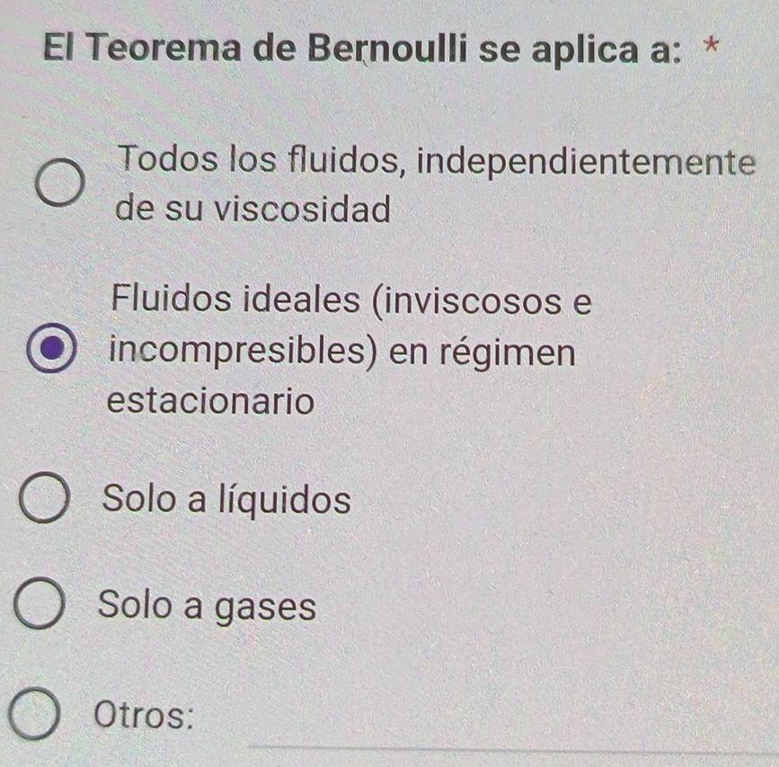 El Teorema de Bernoulli se aplica a: *
Todos los fluidos, independientemente
de su viscosidad
Fluidos ideales (inviscosos e
incompresibles) en régimen
estacionario
Solo a líquidos
Solo a gases
_
Otros: