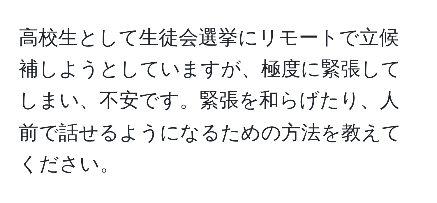 高校生として生徒会選挙にリモートで立候補しようとしていますが、極度に緊張してしまい、不安です。緊張を和らげたり、人前で話せるようになるための方法を教えてください。