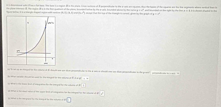 A 3-dimensional solid & has a flat base. This base is a region R in the plane. Cross sections of & perpendicular to the x-axis are squares, thus the bases of the squares are the line segments where vertical lines in
the plane intersect .R. The region R is in the first quadrant of the plane, bounded below by the z-axis, bounded above by the curve y=e^x and bounded on the right by the line z=4 it is shown shaded in the
figure below. It is a triangle shaped region with vertices (0,1),(4,1) and (4,c^4) except that the top of the triangle is curved, given by the graph of y=e^x
(a) To set up an integral for the volume of S, should one use slices perpendicular to the z-axis or should one use slices perpendicular to the y-axis?  perpendicular to x-axis
(b) What variable should be used for the integral for the volume of S, æ or y? ,
[c) What is the lower limit of integration for the integral for the volume of S7|1
(d) What is the esact value of the upper limit of integration for the integral for the volume of S? e^x
(e) What is the integrand for the integral for the volume of S:□
