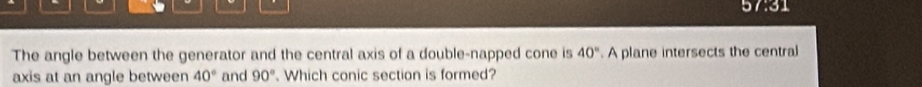 1:31 
The angle between the generator and the central axis of a double-napped cone is 40°. A plane intersects the central 
axis at an angle between 40° and 90° Which conic section is formed?