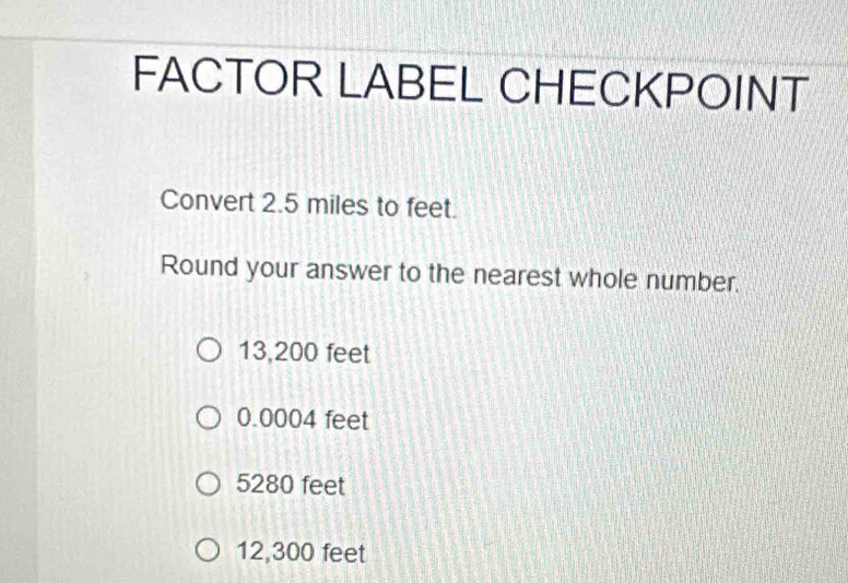 FACTOR LABEL CHECKPOINT
Convert 2.5 miles to feet.
Round your answer to the nearest whole number.
13,200 feet
0.0004 feet
5280 feet
12,300 feet