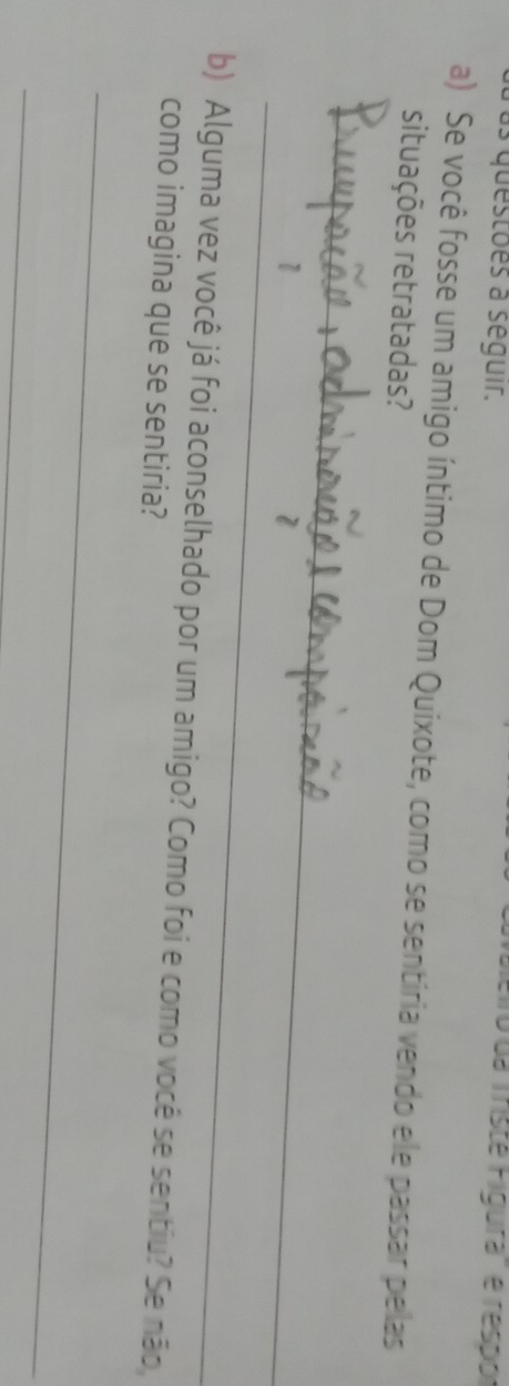 as questões à séguir. 
Fo da Tristé Figura'' e respor 
a) Se você fosse um amigo íntimo de Dom Quixote, como se sentiria vendo ele passar pelas 
situações retratadas? 
_ 
_ 
1 
b) Alguma vez você já foi aconselhado por um amigo? Como foi e como você se sentiu? Se não 
como imagina que se sentiria? 
_ 
_