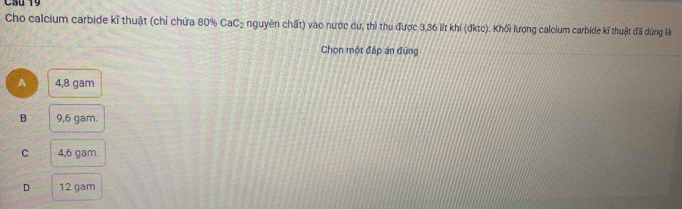 Cầu 19
Cho calcium carbide kĩ thuật (chỉ chứa 80% CaC_2 nguyên chất) vào nước dự, thì thu được 3,36 lít khí (đktc). Khối lượng calcium carbide kĩ thuật đã dùng là
Chọn một đáp án đùng
A 4,8 gam
B 9,6 gam.
C 4,6 gam.
D 12 gam