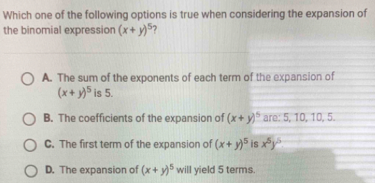 Which one of the following options is true when considering the expansion of
the binomial expression (x+y)^5
A. The sum of the exponents of each term of the expansion of
(x+y)^5 is 5.
B. The coefficients of the expansion of (x+y)^5 are: 5, 10, 10, 5.
C. The first term of the expansion of (x+y)^5 is x^5y^5.
D. The expansion of (x+y)^5 will yield 5 terms.