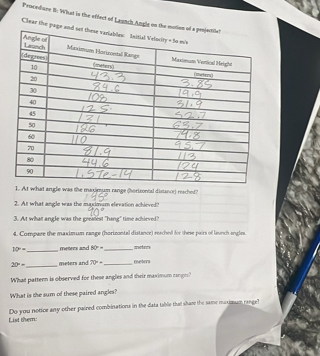 Procedure B: What is the effect of Launch Angle on the 
Clear the page 
1. At what angle was the maximum range (horizontal distance) reached? 
2. At what angle was the maximum elevation achieved? 
3. At what angle was the greatest "hang" time achieved? 
4. Compare the maximum range (horizontal distance) reached for these pairs of launch angles.
10°= _  meters and 80°= _  meters
20°= _  meters and 70°= _  meters
What pattern is observed for these angles and their maximum ranges? 
What is the sum of these paired angles? 
Do you notice any other paired combinations in the data table that share the same maximum range? 
List them:
