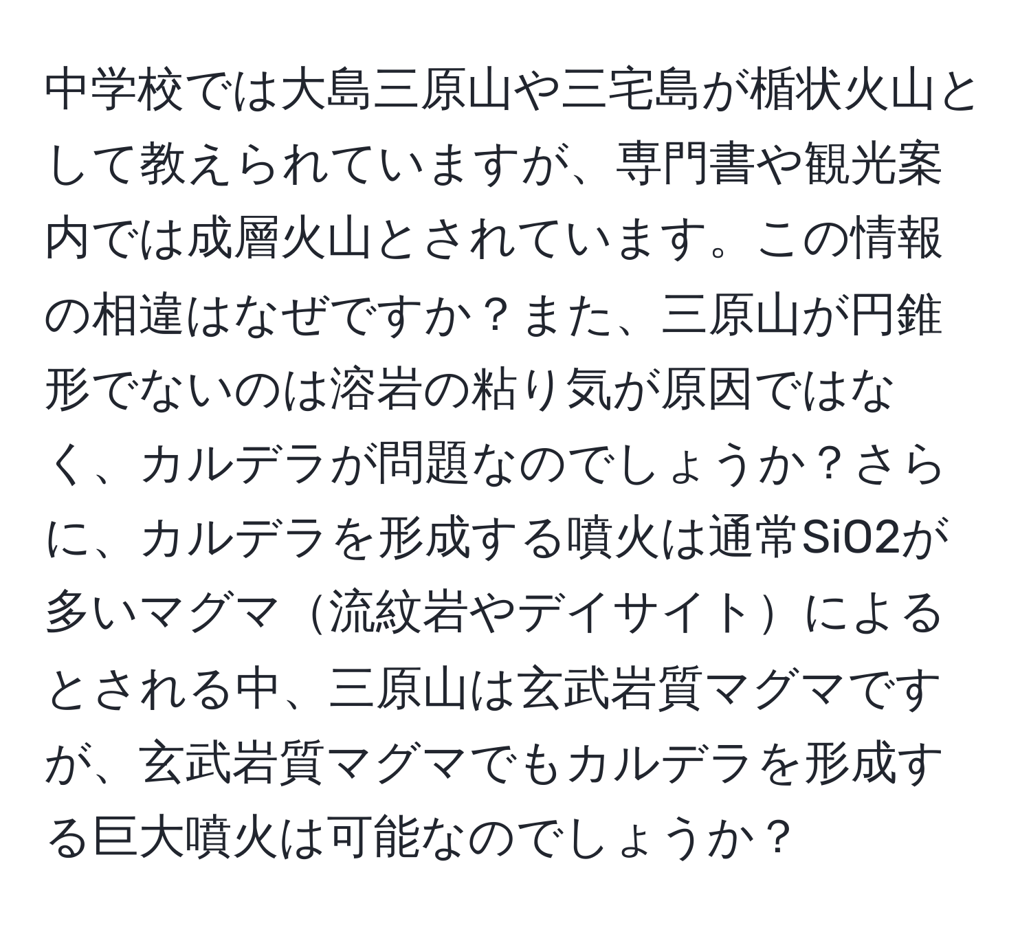 中学校では大島三原山や三宅島が楯状火山として教えられていますが、専門書や観光案内では成層火山とされています。この情報の相違はなぜですか？また、三原山が円錐形でないのは溶岩の粘り気が原因ではなく、カルデラが問題なのでしょうか？さらに、カルデラを形成する噴火は通常SiO2が多いマグマ流紋岩やデイサイトによるとされる中、三原山は玄武岩質マグマですが、玄武岩質マグマでもカルデラを形成する巨大噴火は可能なのでしょうか？