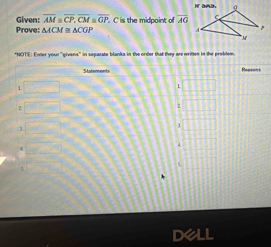 Given: overline AM≌ overline CP, overline CM≌ overline GP, , C is the midpoint of overline AG
Prove: △ ACM≌ △ CGP
*NOTE: Enter your "givens" in separate blanks in the order that they are written in the problem.