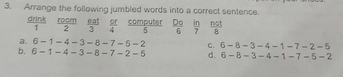 Arrange the following jumbled words into a correct sentence.
 drink/1  room  eat/3   or/4  frac L overline C  Do/6   in/7   not/8 
11 
computer
2
5
a. 6-1-4-3-8-7-5-2 C. 6-8-3-4-1-7-2-5
b. 6-1-4-3-8-7-2-5 d. 6-8-3-4-1-7-5-2