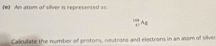 An atom of silver is represented as:
_(47)^(108)Ag
Calculate the number of protons, neutrons and electrons in an atom of silver