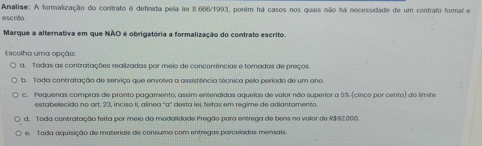 Analise: A formalização do contrato é definida pela lei 8.666/1993, porém há casos nos quais não há necessidade de um contrato formal e
escrito.
Marque a alternativa em que NÃO é obrigatória a formalização do contrato escrito.
Escolha uma opção:
a. Todas as contratações realizadas por meio de concorrências e tomadas de preços.
b. Toda contratação de serviço que envolva a assistência técnica pelo período de um ano.
c. Pequenas compras de pronto pagamento, assim entendidas aquelas de valor não superior a 5% (cinco por cento) do limite
estabelecido no art. 23, inciso II, alínea “a” desta lei, feitas em regime de adiantamento.
d. Toda contratação feita por meio da modalidade Pregão para entrega de bens no valor de R$92.000.
e. Toda aquisição de materiais de consumo com entregas parceladas mensais.