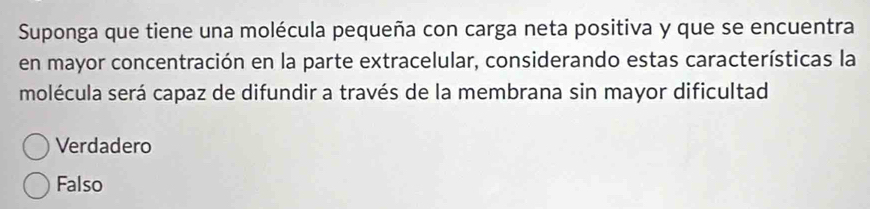 Suponga que tiene una molécula pequeña con carga neta positiva y que se encuentra
en mayor concentración en la parte extracelular, considerando estas características la
molécula será capaz de difundir a través de la membrana sin mayor dificultad
Verdadero
Falso