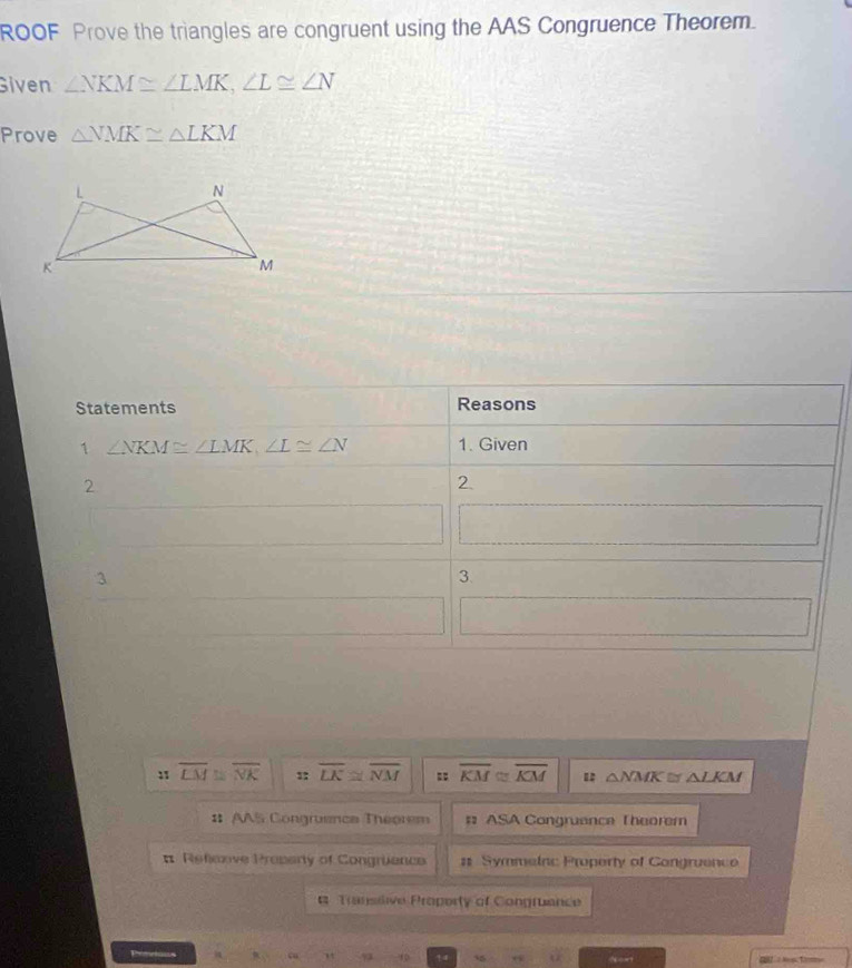 ROOF Prove the triangles are congruent using the AAS Congruence Theorem. 
Given ∠ NKM≌ ∠ LMK, ∠ L≌ ∠ N
Prove △ NMK≌ △ LKM
Statements Reasons 
1 ∠ NKM≌ ∠ LMK, ∠ L≌ ∠ N 1. Given 
2 
2. 
3 
3. 
:1 overline LM≌ overline NK :: overline LK≌ overline NM : overline KM C overline KM △ NMK≌ △ LKM
:: AAS Congruenca Theorem # ASA Congruence Theorem 
# Refexive Prepery of Congrience # Symmeinc Property of Congruence 
# Transitive Property of Congruence 
P 
c 10