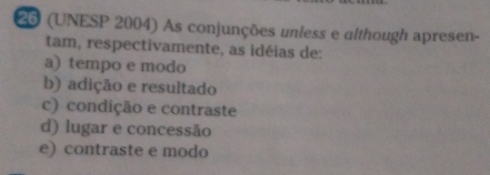 26 (UNESP 2004) As conjunções unless e although apresen-
tam, respectivamente, as idéias de:
a) tempo e modo
b) adição e resultado
c) condição e contraste
d) lugar e concessão
e) contraste e modo