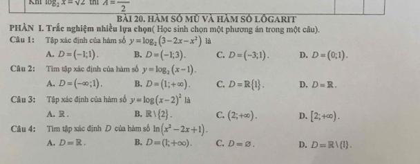 log _2x=sqrt(2) A=frac 2
bài 20. hàm số mũ và hàm số lôgarit
PHÀN I. Trắc nghiệm nhiều lựa chọn( Học sinh chọn một phương án trong một câu).
Câu 1: Tập xác định của hàm số y=log _2(3-2x-x^2) là
A. D=(-1;1). B. D=(-1;3). C. D=(-3;1). D. D=(0;1). 
Câu 2: Tìm tập xác định của hàm số y=log _2(x-1).
A. D=(-∈fty ;1). B. D=(1;+∈fty ). C. D=R 1. D. D=R. 
Câu 3: Tập xác định của hàm số y=log (x-2)^2 là
A. R . B. R∪  2. C. (2;+∈fty ). D. [2;+∈fty ). 
Câu 4: Tìm tập xác định D của hàm số ln (x^2-2x+1).
A. D=R. B. D=(1;+∈fty ). C. D=varnothing. D. D=Rvee  1.