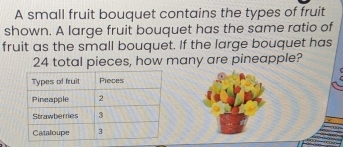 A small fruit bouquet contains the types of fruit 
shown. A large fruit bouquet has the same ratio of 
fruit as the small bouquet. If the large bouquet has
24 total pieces, how many are pineapple?