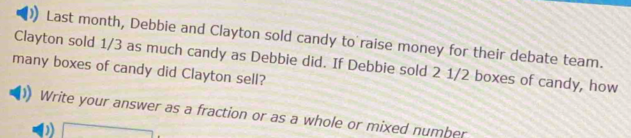 Last month, Debbie and Clayton sold candy to raise money for their debate team. 
Clayton sold 1/3 as much candy as Debbie did. If Debbie sold 2 1/2 boxes of candy, how 
many boxes of candy did Clayton sell? 
Write your answer as a fraction or as a whole or mixed number 
a