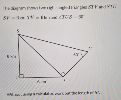 The diagram shows two right-angled triangles STV and STU.
SV=6km,TV=6km and ∠ TUS=60°.
Without using a calculator, work out the length of SU.