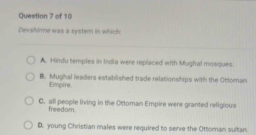 Devshirme was a system in which:
A. Hindu temples in India were replaced with Mughal mosques.
B. Mughal leaders established trade relationships with the Ottoman
Empire.
C. all people living in the Ottoman Empire were granted religious
freedom.
D. young Christian males were required to serve the Ottoman sultan.