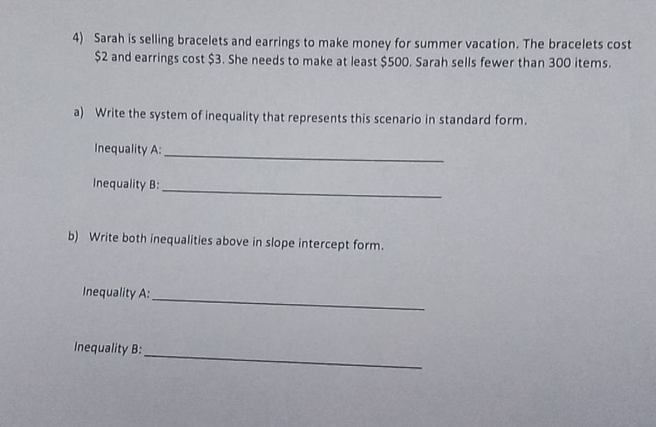 Sarah is selling bracelets and earrings to make money for summer vacation. The bracelets cost
$2 and earrings cost $3. She needs to make at least $500. Sarah sells fewer than 300 items. 
a) Write the system of inequality that represents this scenario in standard form. 
Inequality A: 
_ 
_ 
Inequality B: 
b) Write both inequalities above in slope intercept form. 
_ 
Inequality A: 
_ 
Inequality B: