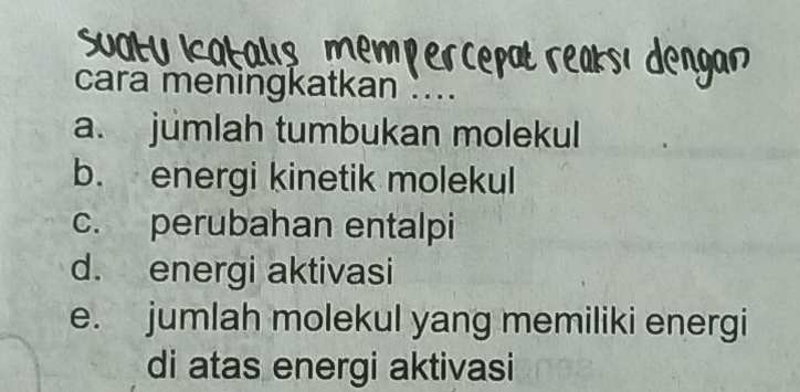 cara meningkatkan .. 
a. jumlah tumbukan molekul 
b. energi kinetik molekul 
c. perubahan entalpi 
d. energi aktivasi 
e. jumlah molekul yang memiliki energi 
di atas energi aktivasi