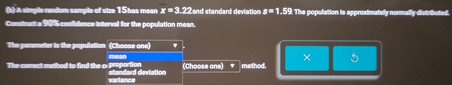 A simple random sample of size 15 has mean overline x=3.22 and standard deviation s=1.59. The population is approximately normally distributed.
Construct a 90% confidence interval for the population mean.
The parameter is the population (Choose one) '
mean
×
S
The correct method to find the c proportion (Choose one) method.
standard deviation
variance