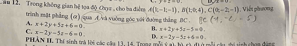 y+z=0. D, x=0. 
Cầu 12. Trong không gian hệ tọa độ Oxyz , cho ba điểm A(1;-1;-1), B(1;0;4), C(0;-2;-1). Viết phương
trình mặt phẳng (α) qua A và vuông góc với đường thẳng BC.
A. x+2y+5z+6=0.
B. x+2y+5z-5=0.
D. x-2y-5z+6=0.
C. x-2y-5z-6=0. d) ở mỗi câu, thí sinh chọn đúng
PHÀN II. Thí sinh trả lời các câu 13, 14, Trong mỗi ý ahh n)