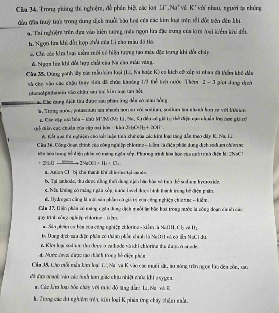 Câu 34, Trong phòng thí nghiệm, đề phân biệt các ion Li*,Na*và K*với nhau, người ta nhúng
đầu đũa thuý tinh trong dung dịch muối bão hoà của các kim loại trên rồi đốt trên đèn khí.
a. Thí nghiệm trên dựa vào hiện tượng màu ngọn lửa đặc trưng của kim loại kiềm khi đốt.
b. Ngọn lừa khi đốt hợp chất của Li cho màu đỏ tía.
c. Chỉ các kim loại kiểm mới có hiện tượng tạo màu đặc trưng khi đốt cháy.
d. Ngọn lửa khi đốt hợp chất của Na cho màu vàng.
Câu 35. Dùng panh lấy các mẫu kim loại (Li, Na hoặc K) có kích cỡ xấp xỉ nhau đã thẩm khô dầu
và cho vào các chậu thủy tinh đã chứa khoảng 1/3 thể tích nước. Thêm 2-3 giọt dung dịch
phenolphthalein vào chậu sau khi kim loại tan hết,
ác Các dung dịch thu được sau phản ứng đều có màu hồng.
b. Trong nước, potassium tan nhanh hơn so với sodium, sodium tan nhanh hơn so với lithium.
c. Các cặp oxi hóa - khử M7M (M: Li, Na, K) đều có giá trị thế điện cực chuẩn lớn hơn giá trị
thể điện cực chuẩn của cặp oxi hóa - khử 2H_2O/H_2+2OH^-.
d. Kết quả thí nghiệm cho kết luận tính khử của các kím loại tăng dẫn theo dãy K, Na, Li.
Câu 36. Công đoạn chính của công nghiệp chlorine - kiểm là điện phân dung dịch sodium chlorine
bão hòa trong bể điện phân có màng ngãn xốp. Phương trình hóa học của quá trình điện là: 2NaCl
+2H_2O_ 8uulem 2NaOH+H_2+Cl_2.
a. Anion Cl ' bj khử thành khí chlorine tại anode.
b. Tại cathode, thu được đồng thời dung dịch bão hòa và tinh thể sodium hydroxide.
e. Nếu không có màng ngăn xốp, nước Javel được hình thành trong bể điện phân.
d. Hydrogen cũng là một sản phẩm có giá trị của công nghiệp chlorine - kiểm.
Câu 37. Điện phân có màng ngăn dung dịch muối ân bão hoà trong nước là công đoạn chính của
quy trình công nghiệp chlorine - kiểm.
a Sản phẩm cơ bản của công nghiệp chlorine - kiểm là NaOH, Cl_2 và H_2.
b. Dung địch sau điện phân có thành phần chính là NaOH và có lẫn NaCl dư.
e. Kim loại sodium thu được ở cathode và khí chlorine thu được ở anode.
d. Nước Javel được tạo thành trong bể điện phân.
Câu 38. Cho mỗi mẫu kim loại Li, Na và K vào các muôi sắt, hơ nóng trên ngọn lửa đèn cồn, sau
đó đựa nhanh vào các bình tam giác chịu nhiệt chứa khí oxygen.
a. Các kim loại bốc cháy với mức độ tăng dẫn: Li, Na và K.
b. Trong các thí nghiệm trên, kim loại K phản ứng cháy chậm nhất.
