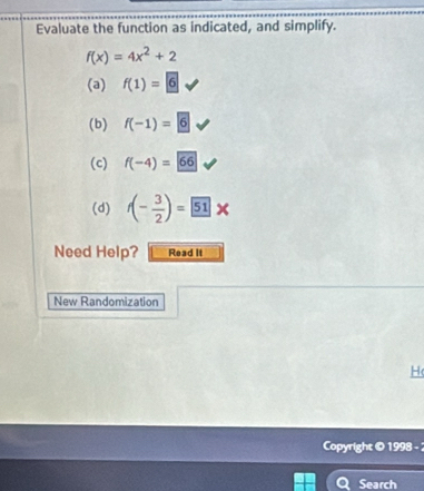Evaluate the function as indicated, and simplify.
f(x)=4x^2+2
(a) f(1)=6
(b) f(-1)=6
(c) f(-4)=66
(d) f(- 3/2 )= 51*
Need Help? Read II
New Randomization
H
Copyright © 1998 - 2
Search
