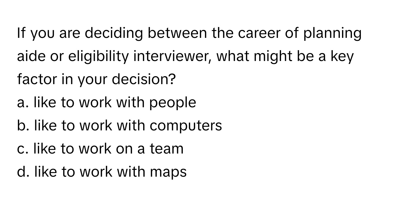 If you are deciding between the career of planning aide or eligibility interviewer, what might be a key factor in your decision?
a. like to work with people
b. like to work with computers
c. like to work on a team
d. like to work with maps