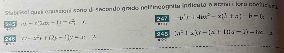 Stabilisci quali equazioni sono di secondo grado nell’incognita indicata e scrivi i loro coefficienti. 
247 -b^2x+4bx^2-x(b+x)-b=0; x. 
245 ax-x(2ax-1)=a^2; x. 
s00 
246 xy-x^2y+(2y-1)y=x;y. 248 (a^2+x)x-(a+1)(a-1)=8x; a. 
●○○ 
○○