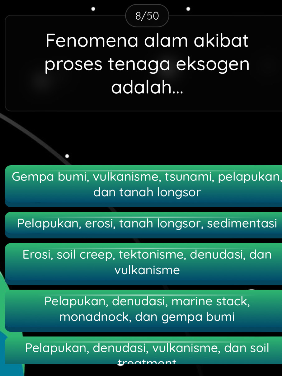 8/50
Fenomena alam akibat
proses tenaga eksogen
adalah...
Gempa bumi, vulkanisme, tsunami, pelapukan,
dan tanah longsor
Pelapukan, erosi, tanah longsor, sedimentasi
Erosi, soil creep, tektonisme, denudasi, dan
vulkanisme
Pelapukan, denudasi, marine stack,
monadnock, dan gempa bumi
Pelapukan, denudasi, vulkanisme, dan soil
t