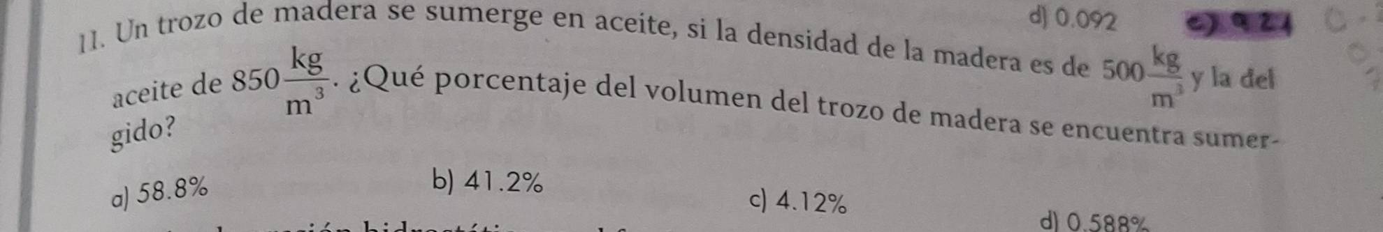 d) 0.092 c) 9 21
11. Un trozo de madera se sumerge en aceite, si la densidad de la madera es de
500 kg/m^3  y la del
aceite de 850 kg/m^3  ¿ Qué porcentaje del volumen del trozo de madera se encuentra sumer-
gido?
a) 58.8%
b) 41.2% c) 4.12%
d) 0.588%