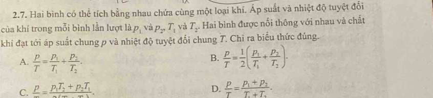 Hai bình có thể tích bằng nhau chứa cùng một loại khí. Áp suất và nhiệt độ tuyệt đối
của khí trong mỗi bình lần lượt ldot ap_1 và p_2, T_1 và T_2. Hai bình được nối thông với nhau và chất
khi đạt tới áp suất chung p và nhiệt độ tuyệt đổi chung T. Chi ra biểu thức đúng.
A.  p/T =frac p_1T_1+frac p_2T_2.
B.  p/T = 1/2 (frac p_1T_1+frac p_2T_2)·
C.  p/m =frac p_1T_2+p_2T_1m(m-m). D.  p/T =frac p_1+p_2T+T_2.