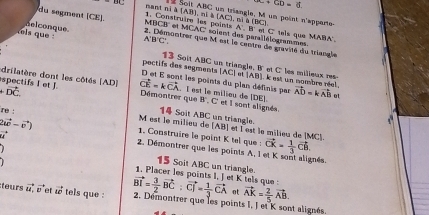 ∵ C+CD=6
[AB] , ni à (AC)
mant ni à l Solt ABC un triangle. M un point n'apperie- 
du segment (CE). 1. Construire les points n i (BC)
A'.B'
MBCB '' et MCAC soient des parallélogrammes. n C tels aue MABA.
A'B'C'
thls que nelconque. 2. Démontrer que M est le centre de gravité du triangle 
poctifs des segments 13 Soit ABC un triangle, B' et C les milieux res- [AC] (AB) I est un mombre réel vector AD=kvector AB ot 
et les points du plan définis par 
spectifs I et J. drilatère dont les côtés (AD ] vector CE=kvector CA l est le milieu de (DE). H C'et I sont alignés 
Démontrer que
+vector DC 1 Soit ABC un triangle.
2vector u(-vector v)
re : M est le milieu de [AB] et l est la miliey de (MC)
vector u
1. Construire le point K tel que : vector CK= 1/3 vector CB. 
2. Démontrer que les points A, 1 et K sont alignés 
15 Soit AC
1. Placer les points I. l et K tels que C un triangle.
vector BI= 3/2 vector BC:vector CJ= 1/3 vector CA ot 
teurs vector u,vector U et vector uc tels que : 2. Démontrer que les points vector AK= 2/5 vector AB. L_1 et K sont alignés,