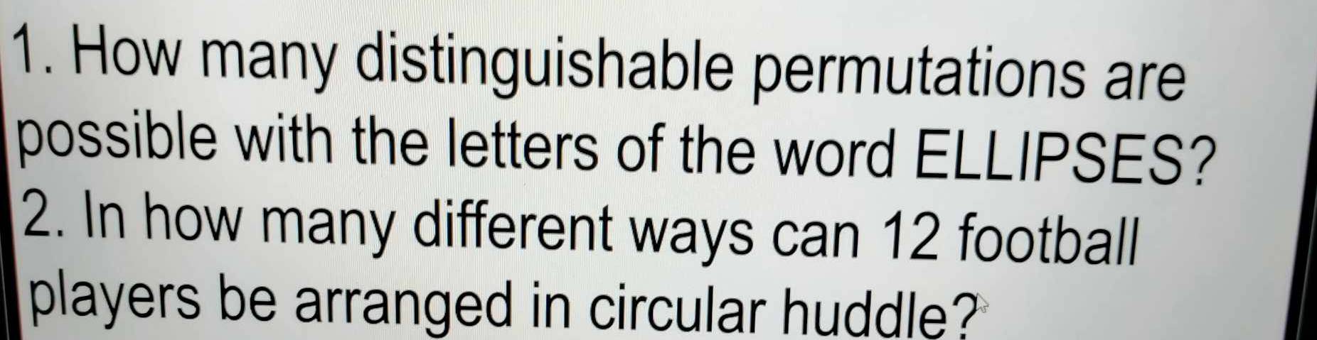 How many distinguishable permutations are 
possible with the letters of the word ELLIPSES? 
2. In how many different ways can 12 football 
players be arranged in circular huddle?