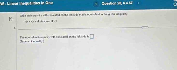 Linear Inequalities in One Question 20, 6.4.67 
Write an inequality with x isolated on the left side that is equivalent to the given inequality
Hx+Ky>M , Assume H>0
The equivalent inequality with x isolated on the left side is □ 
(Type an inequality)