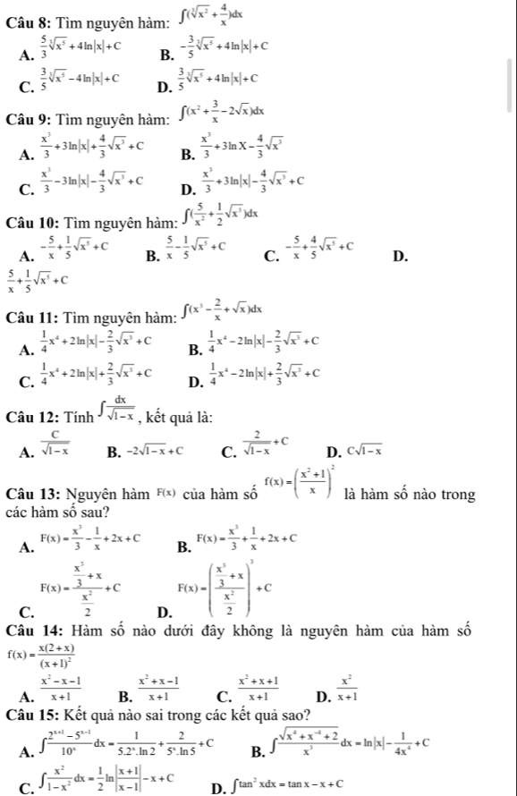 Tìm nguyên hàm: ∈t (sqrt[3](x^2)+ 4/x )dx
A.  5/3 sqrt[3](x^5)+4ln |x|+C
B. - 3/5 sqrt[3](x^5)+4ln |x|+C
C.  3/5 sqrt[3](x^5)-4ln |x|+C D.  3/5 sqrt[3](x^5)+4ln |x|+C
Câu 9: Tìm nguyên hàm: ∈t (x^2+ 3/x -2sqrt(x))dx
A.  x^3/3 +3ln |x|+ 4/3 sqrt(x^3)+C B.  x^3/3 +3ln x- 4/3 sqrt(x^3)
C.  x^3/3 -3ln |x|- 4/3 sqrt(x^3)+C D.  x^3/3 +3ln |x|- 4/3 sqrt(x^3)+C
Câu 10: Tìm nguyên hàm: ∈t ( 5/x^2 + 1/2 sqrt(x^3))dx
A. - 5/x + 1/5 sqrt(x^5)+C  5/x - 1/5 sqrt(x^5)+C C. - 5/x + 4/5 sqrt(x^5)+C D.
B.
 5/x + 1/5 sqrt(x^5)+C
Câu 11: Tìm nguyên hàm: ∈t (x^3- 2/x +sqrt(x))dx
A.  1/4 x^4+2ln |x|- 2/3 sqrt(x^3)+C B.  1/4 x^4-2ln |x|- 2/3 sqrt(x^3)+C
C.  1/4 x^4+2ln |x|+ 2/3 sqrt(x^3)+C D.  1/4 x^4-2ln |x|+ 2/3 sqrt(x^3)+C
Câu 12: Tính ∈t  dx/sqrt(1-x)  , kết quả là:
A.  C/sqrt(1-x)  B. -2sqrt(1-x)+C C.  2/sqrt(1-x) +C D. Csqrt(1-x)
Câu 13: Nguyên hàm F(x) của hài nshat o^((f(x))=(frac x^2)+1x)^2 là hàm số nào trong
các hàm số sau
A. F(x)= x^3/3 - 1/x +2x+C B. F(x)= x^3/3 + 1/x +2x+C
C. F(x)=frac  x^3/3 +x x^2/2 +c
D. F(x)=(frac  x^3/3 +x x^2/2 )^3
Câu 14: Hàm số nào dưới đây không là nguyên hàm của hàm số
f(x)=frac x(2+x)(x+1)^2
A.  (x^2-x-1)/x+1   (x^2+x-1)/x+1  C.  (x^2+x+1)/x+1  D.  x^2/x+1 
B.
Câu 15: Kết quả nào sai trong các kết quả sao?
A. ∈t  (2^(x+1)-5^(x-1))/10^x dx= 1/5.2^x.ln 2 + 2/5^x· ln 5 +C B. ∈t  (sqrt(x^4+x^(-4)+2))/x^3 dx=ln |x|- 1/4x^4 +C
C. ∈t  x^2/1-x^2 dx= 1/2 ln | (x+1)/x-1 |-x+C ∈t tan^2xdx=tan x-x+C
D.