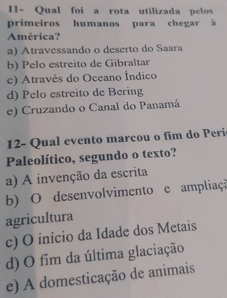 I1- Qual foi a rota utilizada pelos
primeiros humanos para chegar à
América?
a) Atravessando o deserto do Saara
b) Pelo estreito de Gibraltar
c) Através do Oceano Índico
d) Pelo estreito de Bering
e) Cruzando o Canal do Panamá
12- Qual evento marcou o fim do Perí
Paleolítico, segundo o texto?
a) A invenção da escrita
b) O desenvolvimento e ampliaçã
agricultura
c) O início da Idade dos Metais
d) O fim da última glaciação
e) A domesticação de animais