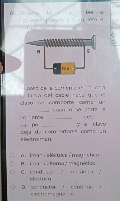 Tier
60. Observa la imagen, lee el rest
siguiente párrafo y completa el h66
texto. Min
08
Sec
l paso de la corriente eléctrica a
o largo del cable hace que el
clavo se comporte como un
_; cuando se corta la
corriente _， cesa el
campo _y el clavo
deja de comportarse como un
electroimán.
A. imán / eléctrica / magnético
B imán / alterna / magnético
C. conductor / . mecánica
eléctrico
D. conductor / continua
electromagnético