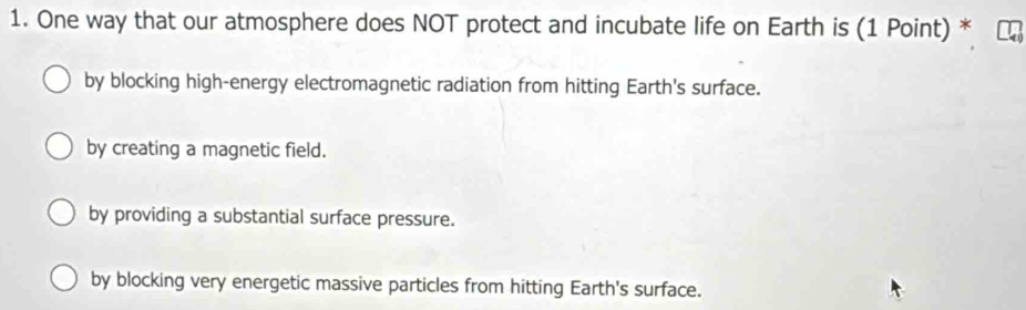 One way that our atmosphere does NOT protect and incubate life on Earth is (1 Point) *
by blocking high-energy electromagnetic radiation from hitting Earth's surface.
by creating a magnetic field.
by providing a substantial surface pressure.
by blocking very energetic massive particles from hitting Earth's surface.