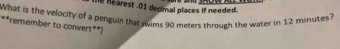 he hearest .01 decimal places if needed. 
What is the velocity of a penguin that swims 90 meters through the water in 12 minutes? 
**remember to convert**)