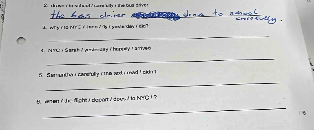 drove / to school / carefully / the bus driver 
_ 
3. why / to NYC / Jane / fly / yesterday / did? 
_ 
4. NYC / Sarah / yesterday / happily / arrived 
_ 
5. Samantha / carefully / the text / read / didn't 
_ 
6. when / the flight / depart / does / to NYC / ? 
_ 
16