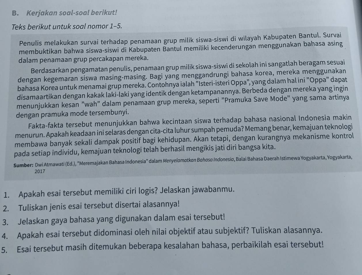 Kerjakan soal-soal berikut!
Teks berikut untuk soal nomor 1-5.
Penulis melakukan survai terhadap penamaan grup milik siswa-siswi di wilayah Kabupaten Bantul. Survai
membuktikan bahwa siswa-siswi di Kabupaten Bantul memiliki kecenderungan menggunakan bahasa asing
dalam penamaan grup percakapan mereka.
Berdasarkan pengamatan penulis, penamaan grup milik siswa-siswi di sekolah ini sangatlah beragam sesuai
dengan kegemaran siswa masing-masing. Bagi yang menggandrungi bahasa korea, mereka menggunakan
bahasa Korea untuk menamai grup mereka. Contohnya ialah "Isteri-isteri Oppa", yang dalam hal ini "Oppa" dapat
disamaartikan dengan kakak laki-laki yang identik dengan ketampanannya. Berbeda dengan mereka yang ingin
menunjukkan kesan "wah" dalam penamaan grup mereka, seperti "Pramuka Save Mode" yang sama artinya
dengan pramuka mode tersembunyi.
Fakta-fakta tersebut menunjukkan bahwa kecintaan siswa terhadap bahasa nasional Indonesia makin
menurun. Apakah keadaan ini selaras dengan cita-cita luhur sumpah pemuda? Memang benar, kemajuan teknologi
membawa banyak sekali dampak positif bagi kehidupan. Akan tetapi, dengan kurangnya mekanisme kontrol
pada setiap individu, kemajuan teknologi telah berhasil mengikis jati diri bangsa kita.
Sumber: Dwi Atmawati (Ed.), "Meremajakan Bahasa Indonesia” dalam Menyelamatkan Bahasa Indonesia, Balai Bahasa Daerah Istimewa Yogyakarta, Yogyakarta,
2017
1. Apakah esai tersebut memiliki ciri logis? Jelaskan jawabanmu.
2. Tuliskan jenis esai tersebut disertai alasannya!
3. Jelaskan gaya bahasa yang digunakan dalam esai tersebut!
4. Apakah esai tersebut didominasi oleh nilai objektif atau subjektif? Tuliskan alasannya.
5. Esai tersebut masih ditemukan beberapa kesalahan bahasa, perbaikilah esai tersebut!