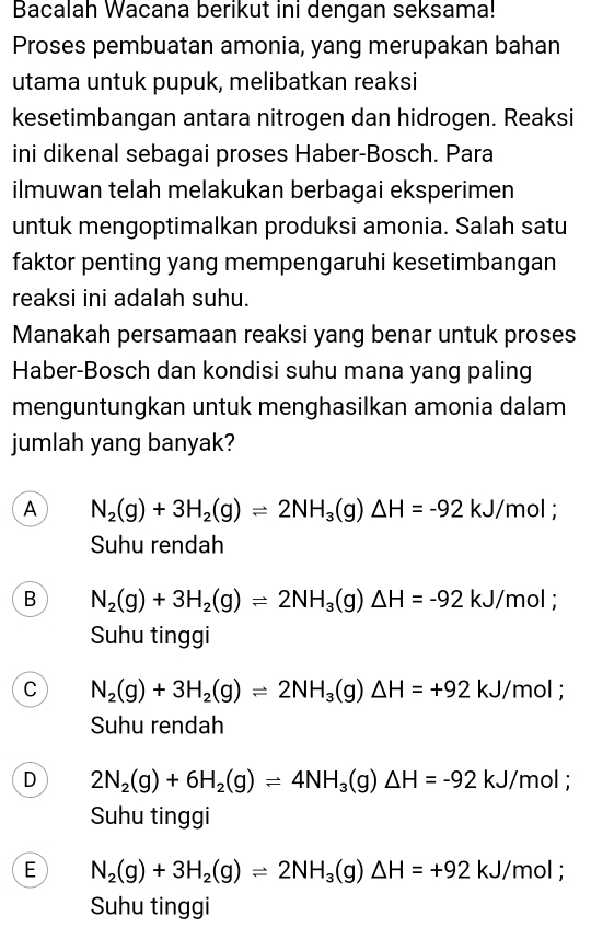 Bacalah Wacana berikut ini dengan seksama!
Proses pembuatan amonia, yang merupakan bahan
utama untuk pupuk, melibatkan reaksi
kesetimbangan antara nitrogen dan hidrogen. Reaksi
ini dikenal sebagai proses Haber-Bosch. Para
ilmuwan telah melakukan berbagai eksperimen
untuk mengoptimalkan produksi amonia. Salah satu
faktor penting yang mempengaruhi kesetimbangan
reaksi ini adalah suhu.
Manakah persamaan reaksi yang benar untuk proses
Haber-Bosch dan kondisi suhu mana yang paling
menguntungkan untuk menghasilkan amonia dalam
jumlah yang banyak?
A N_2(g)+3H_2(g)leftharpoons 2NH_3(g)△ H=-92 kJ /mol;
Suhu rendah
B N_2(g)+3H_2(g)leftharpoons 2NH_3(g)△ H=-92 kJ/mol;
Suhu tinggi
C N_2(g)+3H_2(g)leftharpoons 2NH_3(g)△ H=+92 kJ/mol;
Suhu rendah
D 2N_2(g)+6H_2(g)leftharpoons 4NH_3(g)△ H=-92 kJ/mol;
Suhu tinggi
E N_2(g)+3H_2(g)leftharpoons 2NH_3(g)△ H=+92 kJ/mol;
Suhu tinggi