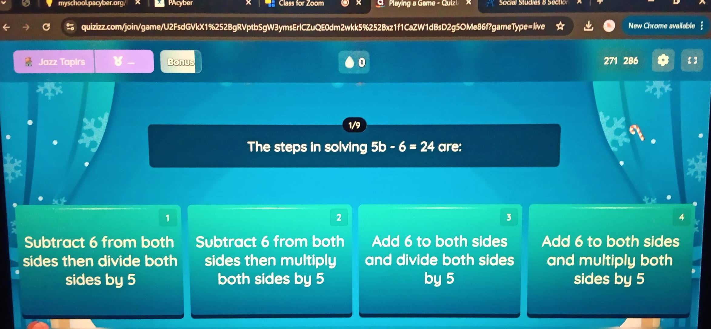 myschool.pacyber.org/ PAcyber Class for Zoom G Playing a Game - Quiz
quizizz.com/join/game/U2FsdGVkX1%252BgRVptbSgW3ymsErlCZuQE0dm2wkk5%252Bxz1f1CaZW1dBsD2g5OMe86f?gameType=live New Chrome available 
Jazz Tapirs Bonus 0 271 286 【】
1/9
The steps in solving 5b-6=24 are:
1
2
3
4
Subtract 6 from both Subtract 6 from both Add 6 to both sides Add 6 to both sides
sides then divide both sides then multiply and divide both sides and multiply both
sides by 5 both sides by 5 by 5 sides by 5